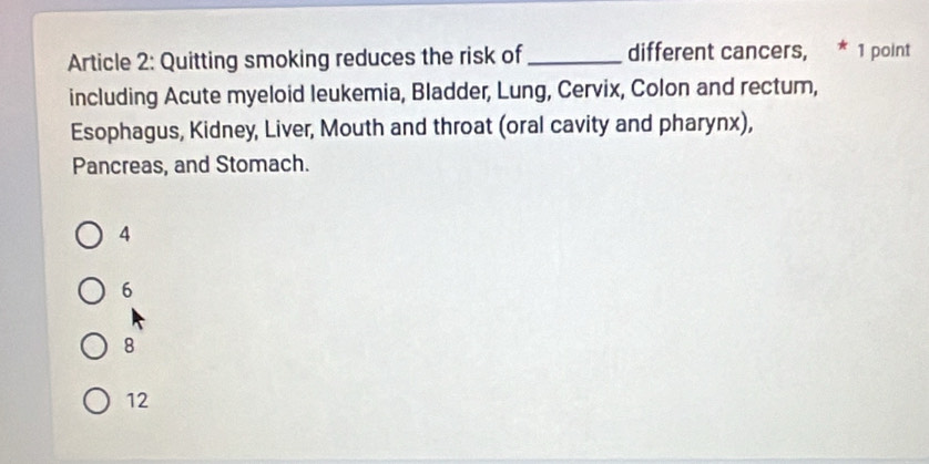 Article 2: Quitting smoking reduces the risk of_ different cancers, * 1 point
including Acute myeloid leukemia, Bladder, Lung, Cervix, Colon and rectum,
Esophagus, Kidney, Liver, Mouth and throat (oral cavity and pharynx),
Pancreas, and Stomach.
4
6
8
12