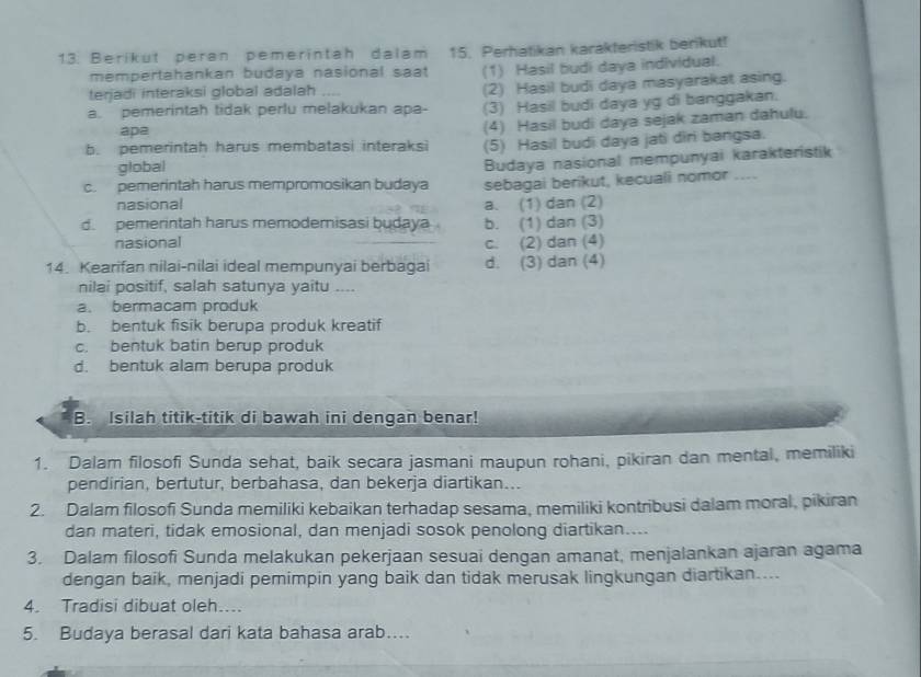 Berikut peran pemerintah dalam 15. Perhatikan karakteristik berikut!
mempertahankan budaya nasional saat (1) Hasil budi daya individual.
terjadi interaksi global adalah ...
(2) Hasil budi daya masyarakat asing.
a. pemerintah tidak perlu melakukan apa- (3) Hasil budi daya yg di banggakan.
apa
b. pemerintah harus membatasi interaksi (4) Hasil budi daya sejak zaman dahulu.
global (5) Hasil budi daya jati diri bangsa.
Budaya nasional mempunyai karakteristik
c. pemerintah harus mempromosikan budaya sebagai berikut, kecuali nomor ....
nasional a. (1) dan (2)
d. pemerintah harus memodemisasi budaya b. (1) dan (3)
nasional c. (2) dan (4)
14. Kearifan nilai-nilai ideal mempunyai berbagai d. (3) dan (4)
nilai positif, salah satunya yaitu ....
a. bermacam produk
b. bentuk fisik berupa produk kreatif
c. bentuk batin berup produk
d. bentuk alam berupa produk
B. Isilah titik-titik di bawah ini dengan benar!
1. Dalam filosofi Sunda sehat, baik secara jasmani maupun rohani, pikiran dan mental, memiliki
pendirian, bertutur, berbahasa, dan bekerja diartikan...
2. Dalam filosofi Sunda memiliki kebaikan terhadap sesama, memiliki kontribusi dalam moral, pikiran
dan materi, tidak emosional, dan menjadi sosok penolong diartikan....
3. Dalam filosofi Sunda melakukan pekerjaan sesuai dengan amanat, menjalankan ajaran agama
dengan baik, menjadi pemimpin yang baik dan tidak merusak lingkungan diartikan....
4. Tradisi dibuat oleh....
5. Budaya berasal dari kata bahasa arab…