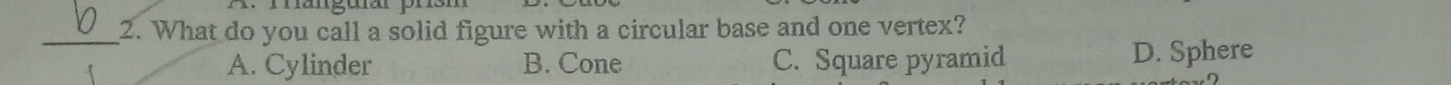 A m anguar p
_2. What do you call a solid figure with a circular base and one vertex?
A. Cylinder B. Cone C. Square pyramid D. Sphere