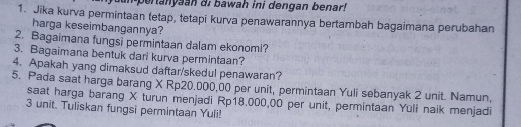 pertanyaan di bawah ini dengan benar! 
1. Jika kurva permintaan tetap, tetapi kurva penawarannya bertambah bagaimana perubahan 
harga keseimbangannya? 
2. Bagaimana fungsi permintaan dalam ekonomi? 
3. Bagaimana bentuk dari kurva permintaan? 
4. Apakah yang dimaksud daftar/skedul penawaran? 
5. Pada saat harga barang X Rp20.000,00 per unit, permintaan Yuli sebanyak 2 unit. Namun, 
saat harga barang X turun menjadi Rp18.000,00 per unit, permintaan Yūli naik menjadi
3 unit. Tuliskan fungsi permintaan Yuli!