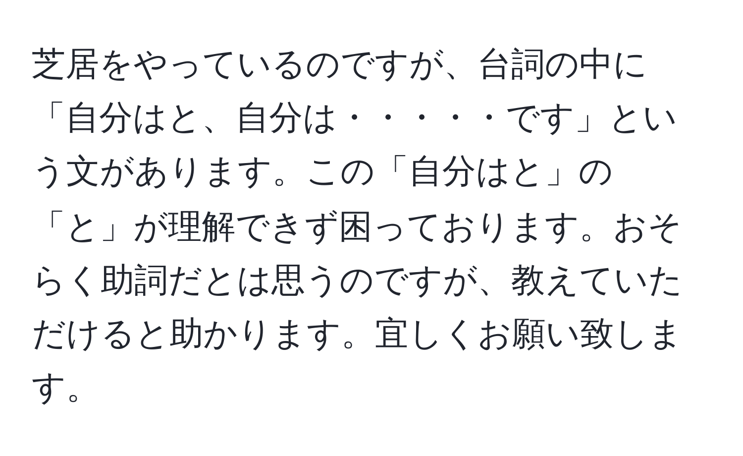 芝居をやっているのですが、台詞の中に「自分はと、自分は・・・・・です」という文があります。この「自分はと」の「と」が理解できず困っております。おそらく助詞だとは思うのですが、教えていただけると助かります。宜しくお願い致します。