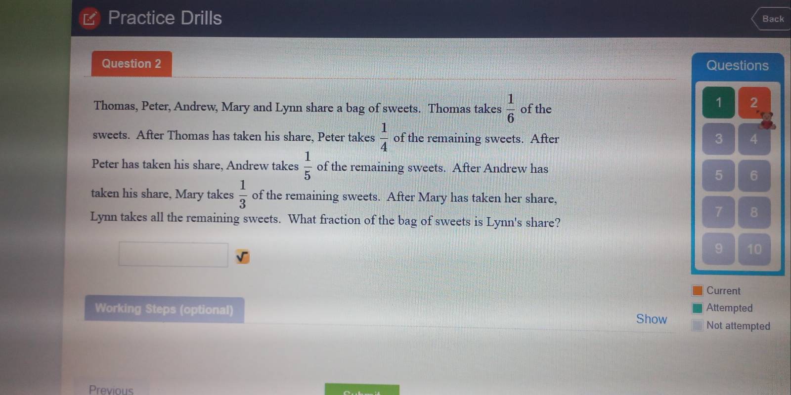 Practice Drills Back 
Question 2 Questions 
Thomas, Peter, Andrew, Mary and Lynn share a bag of sweets. Thomas takes  1/6  of the
1 2
sweets. After Thomas has taken his share, Peter takes  1/4  of the remaining sweets. After 3 4
Peter has taken his share, Andrew takes  1/5  of the remaining sweets. After Andrew has
5 6
taken his share, Mary takes  1/3  of the remaining sweets. After Mary has taken her share,
7 8
Lynn takes all the remaining sweets. What fraction of the bag of sweets is Lynn's share? 
9 10 
Current 
Attempted 
Working Steps (optional) Show Not attempted 
Previous