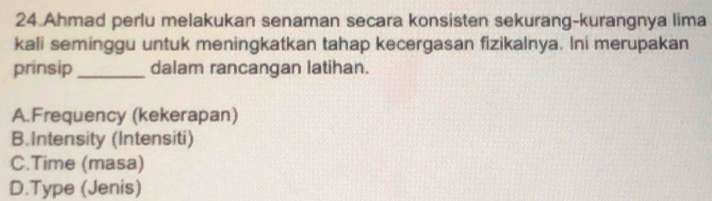 Ahmad perlu melakukan senaman secara konsisten sekurang-kurangnya lima
kali seminggu untuk meningkatkan tahap kecergasan fizikalnya. Ini merupakan
prinsip_ dalam rancangan latihan.
A.Frequency (kekerapan)
B.Intensity (Intensiti)
C.Time (masa)
D.Type (Jenis)