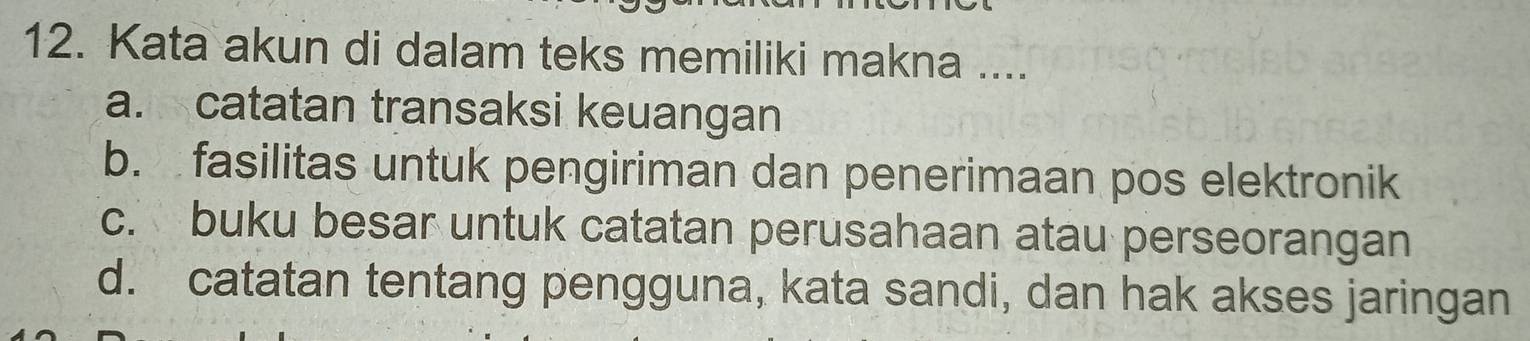 Kata akun di dalam teks memiliki makna ....
a. catatan transaksi keuangan
b. fasilitas untuk pengiriman dan penerimaan pos elektronik
c. buku besar untuk catatan perusahaan atau perseorangan
d. catatan tentang pengguna, kata sandi, dan hak akses jaringan