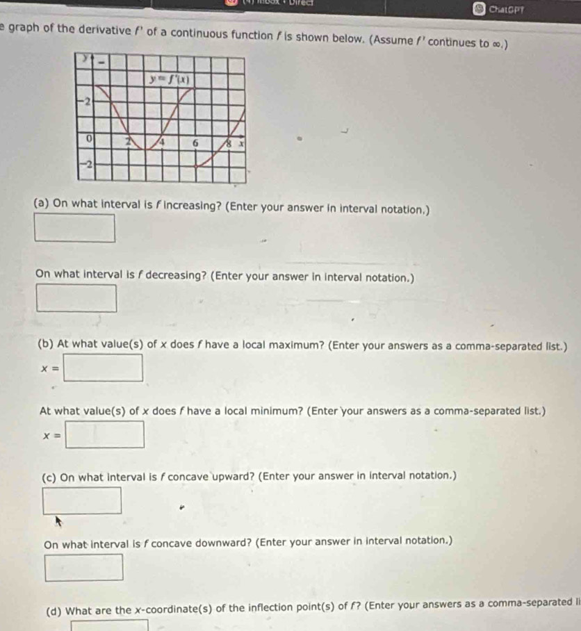 ChatGP
e graph of the derivative f’ of a continuous function f is shown below. (Assume f' continues to ∞.)
(a) On what interval is f increasing? (Enter your answer in interval notation.)
□
On what interval is f decreasing? (Enter your answer in interval notation.)
□
(b) At what value(s) of x does f have a local maximum? (Enter your answers as a comma-separated list.)
x=□
At what value(s) of x does f have a local minimum? (Enter your answers as a comma-separated list.)
x=□
(c) On what interval is f concave upward? (Enter your answer in interval notation.)
□
On what interval is f concave downward? (Enter your answer in interval notation.)
□
(d) What are the x-coordinate(s) of the inflection point(s) of f? (Enter your answers as a comma-separated li