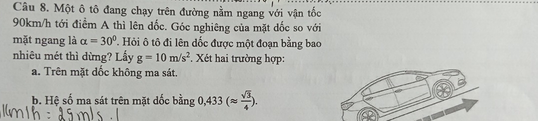 Một ô tô đang chạy trên đường nằm ngang với vận tốc
90km/h tới điểm A thì lên dốc. Góc nghiêng của mặt dốc so với
mặt ngang là alpha =30° T Hỏi ô tô đi lên dốc được một đoạn bằng bao
nhiêu mét thì dừng? Lấy g=10m/s^2. Xét hai trường hợp:
a. Trên mặt dốc không ma sát.
b. Hệ số ma sát trên mặt dốc bằng 0,433(approx  sqrt(3)/4 ).