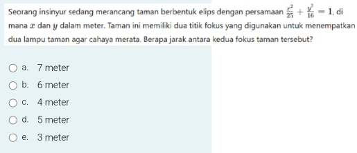 Seorang insinyur sedang merancang taman berbentuk elips dengan persamaan  x^2/25 + y^2/16 =1 , di
mana æ dan y dalam meter. Taman ini memiliki dua titik fokus yang digunakan untuk menempatkan
dua lampu taman agar cahaya merata. Berapa jarak antara kedua fokus taman tersebut?
a. 7 meter
b. 6 meter
c. 4 meter
d. 5 meter
e. 3 meter