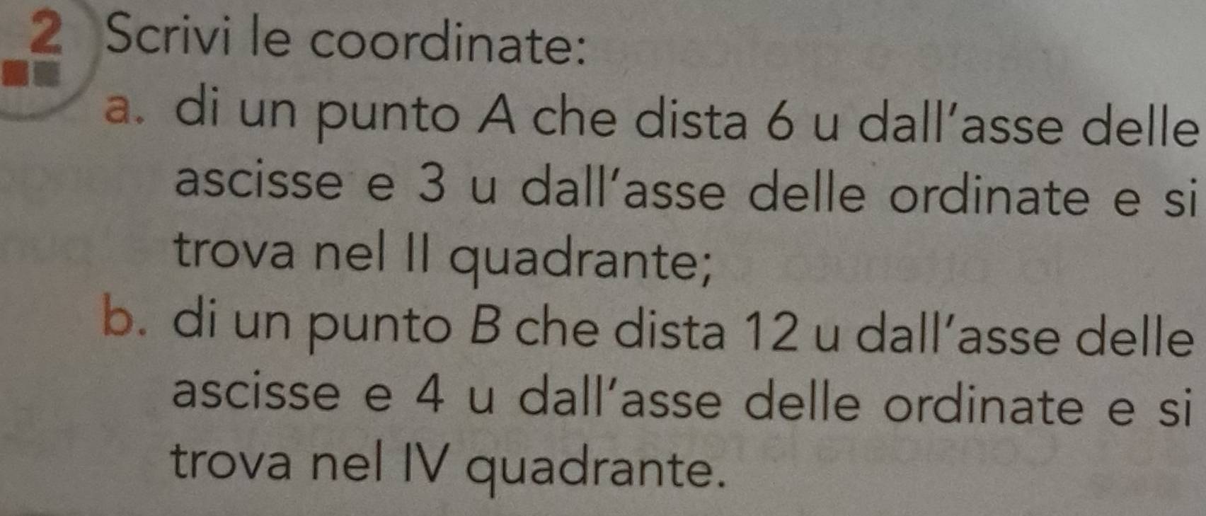 Scrivi le coordinate: 
a. di un punto A che dista 6 u dall’asse delle 
ascisse e 3 u dall'asse delle ordinate e si 
trova nel II quadrante; 
b. di un punto B che dista 12 u dall’asse delle 
ascisse e 4 u dall'asse delle ordinate e si 
trova nel IV quadrante.