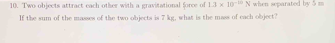 Two objects attract each other with a gravitational force of 1.3* 10^(-10)N when separated by 5 m
If the sum of the masses of the two objects is 7 kg, what is the mass of each object?