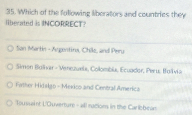 Which of the following liberators and countries they
liberated is INCORRECT?
San Martin - Argertina, Chille, and Peru
Simon Bolivar - Venezuela, Colombia, Ecuador, Peru, Bolivia
Father Hidalgo - Mexico and Centrall America
Toussaint L'Ouverture - all nations in the Caribbean