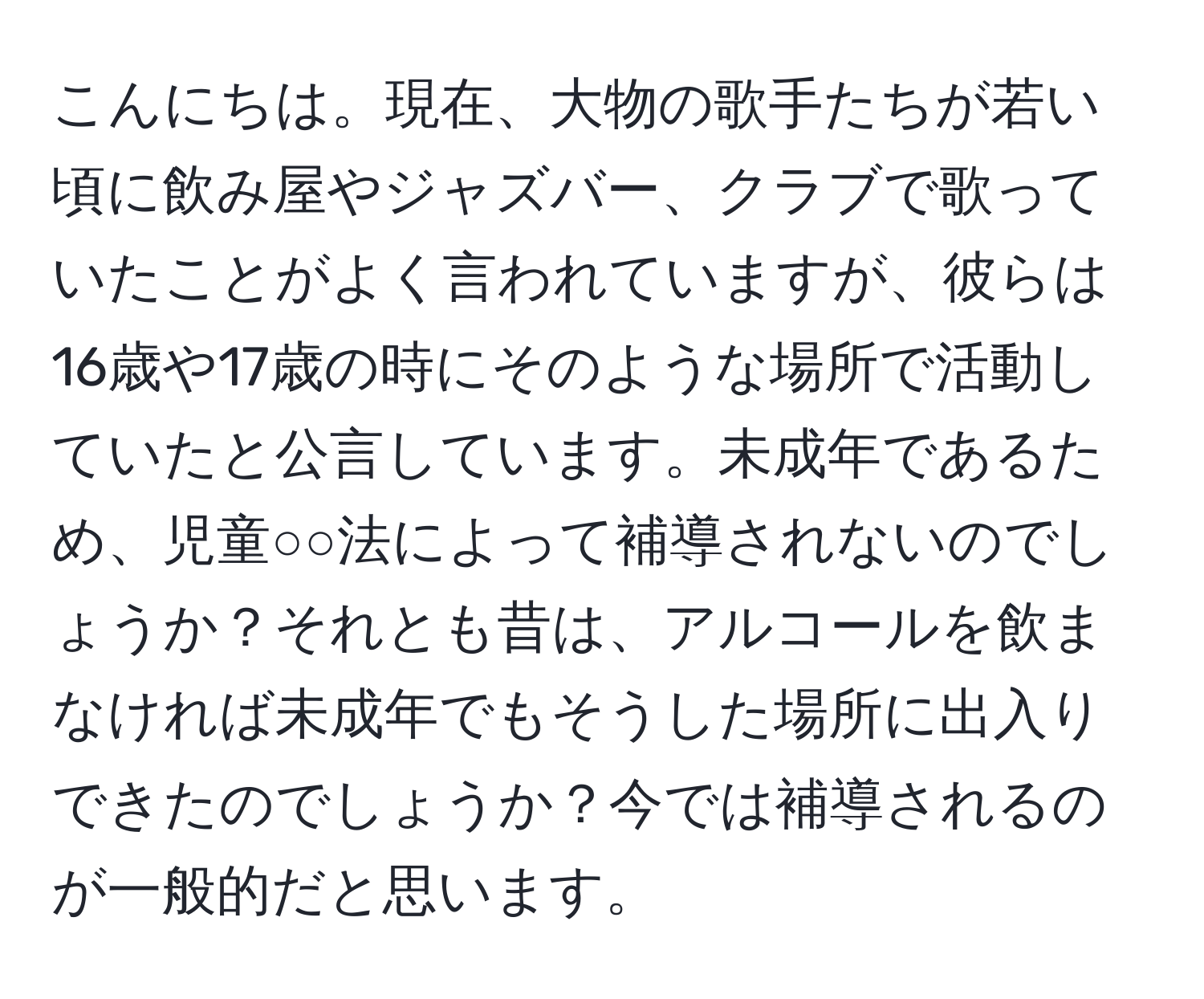 こんにちは。現在、大物の歌手たちが若い頃に飲み屋やジャズバー、クラブで歌っていたことがよく言われていますが、彼らは16歳や17歳の時にそのような場所で活動していたと公言しています。未成年であるため、児童○○法によって補導されないのでしょうか？それとも昔は、アルコールを飲まなければ未成年でもそうした場所に出入りできたのでしょうか？今では補導されるのが一般的だと思います。