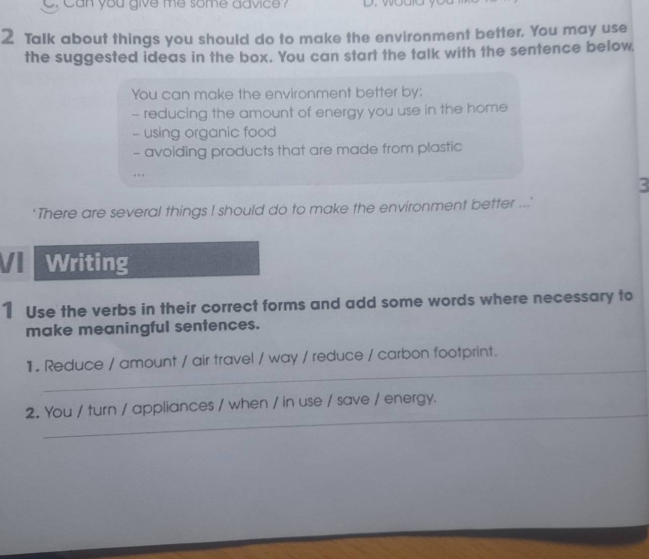 can you give me some advice ? D. would you 
2 Talk about things you should do to make the environment better. You may use 
the suggested ideas in the box. You can start the talk with the sentence below, 
You can make the environment better by: 
- reducing the amount of energy you use in the home 
- using organic food 
- avoiding products that are made from plastic 
. . 
3 
There are several things I should do to make the environment better ... 
VI . Writing 
1 Use the verbs in their correct forms and add some words where necessary to 
make meaningful sentences. 
_ 
1. Reduce / amount / air travel / way / reduce / carbon footprint. 
_ 
2. You / turn / appliances / when / in use / save / energy.