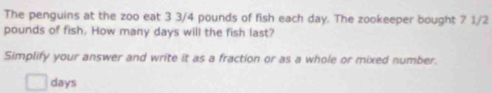 The penguins at the zoo eat 3 3/4 pounds of fish each day. The zookeeper bought 7 1/2
pounds of fish. How many days will the fish last? 
Simplify your answer and write it as a fraction or as a whole or mixed number.
days