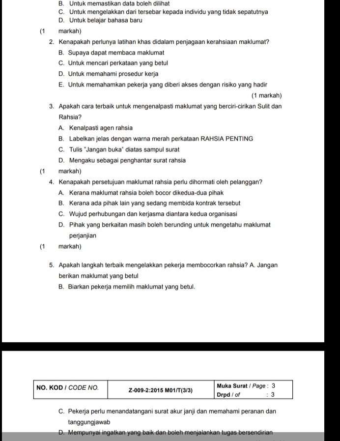 B. Untuk memastikan data boleh dilihat
C. Untuk mengelakkan dari tersebar kepada individu yang tidak sepatutnya
D. Untuk belajar bahasa baru
(1 markah)
2. Kenapakah perlunya latihan khas didalam penjagaan kerahsiaan maklumat?
B. Supaya dapat membaca maklumat
C. Untuk mencari perkataan yang betul
D. Untuk memahami prosedur kerja
E. Untuk memahamkan pekerja yang diberi akses dengan risiko yang hadir
(1 markah)
3. Apakah cara terbaik untuk mengenalpasti maklumat yang berciri-cirikan Sulit dan
Rahsia?
A. Kenalpasti agen rahsia
B. Labelkan jelas dengan warna merah perkataan RAHSIA PENTING
C. Tulis ''Jangan buka'' diatas sampul surat
D. Mengaku sebagai penghantar surat rahsia
(1 markah)
4. Kenapakah persetujuan maklumat rahsia perlu dihormati oleh pelanggan?
A. Kerana maklumat rahsia boleh bocor dikedua-dua pihak
B. Kerana ada pihak lain yang sedang membida kontrak tersebut
C. Wujud perhubungan dan kerjasma diantara kedua organisasi
D. Pihak yang berkaitan masih boleh berunding untuk mengetahu maklumat
perjanjian
(1 markah)
5. Apakah langkah terbaik mengelakkan pekerja membocorkan rahsia? A. Jangan
berikan maklumat yang betul
B. Biarkan pekerja memilih maklumat yang betul.
NO. KOD / CODE NO. Z-009-2:2015 M01/T(3/3) Drpd / of Muka Surat / Page : 3 : 3
C. Pekerja perlu menandatangani surat akur janji dan memahami peranan dan
tanggungjawab
D. Mempunyai ingatkan yang baik dan boleh menjalankan tugas bersendirian