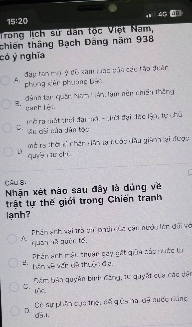 4G 48
15:20 
Trong lịch sử dân tộc Việt Nam,
chiến thắng Bạch Đằng năm 938
có ý nghĩa
đập tan mọi ý đồ xâm lược của các tập đoàn
A.
phong kiến phương Bắc.
đánh tan quân Nam Hán, làm nên chiến thắng
B.
oanh liệt.
mở ra một thời đại mới - thời đại độc lập, tự chủ
C.
lâu dài của dân tộc.
mở ra thời kì nhân dân ta bước đầu giành lại được
D.
quyền tự chủ.
Câu 8:
Nhận xét nào sau đây là đúng về
trật tự thế giới trong Chiến tranh
lạnh?
Phản ánh vai trò chi phối của các nước lớn đối vớ
A.
quan hệ quốc tế.
Phản ánh mâu thuẫn gay gắt giữa các nước tư
B. bản về vấn đề thuộc địa.
Đảm bảo quyền bình đẳng, tự quyết của các dân
C.
tộc.
Có sự phân cực triệt để giữa hai đế quốc đứng
D. đầu.