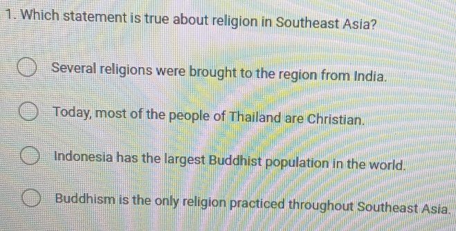 Which statement is true about religion in Southeast Asia?
Several religions were brought to the region from India.
Today, most of the people of Thailand are Christian.
Indonesia has the largest Buddhist population in the world.
Buddhism is the only religion practiced throughout Southeast Asia.