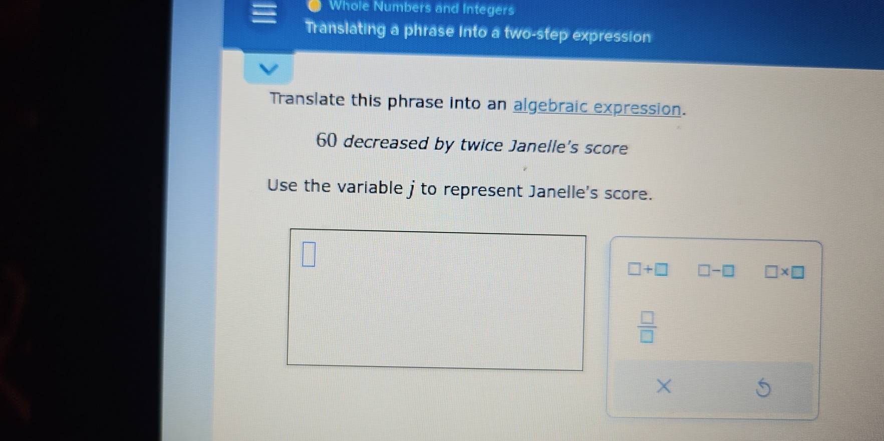 Whole Numbers and Integers 
Translating a phrase into a two-step expression 
Translate this phrase into an algebraic expression.
60 decreased by twice Janelle's score 
Use the variable j to represent Janelle's score.
□ +□ □ -□ □ * □
 □ /□  
×