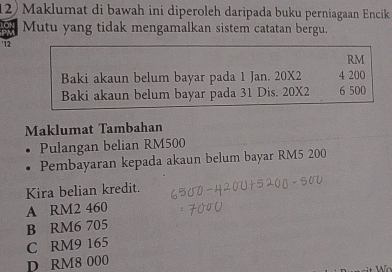 Maklumat di bawah ini diperoleh daripada buku perniagaan Encik
Mutu yang tidak mengamalkan sistem catatan bergu.
' 12
RM
Baki akaun belum bayar pada 1 Jan. 20X2 4 200
Baki akaun belum bayar pada 31 Dis. 20X2 6 500
Maklumat Tambahan
Pulangan belian RM500
Pembayaran kepada akaun belum bayar RM5 200
Kira belian kredit.
A RM2 460
B RM6 705
C RM9 165
D RM8 000