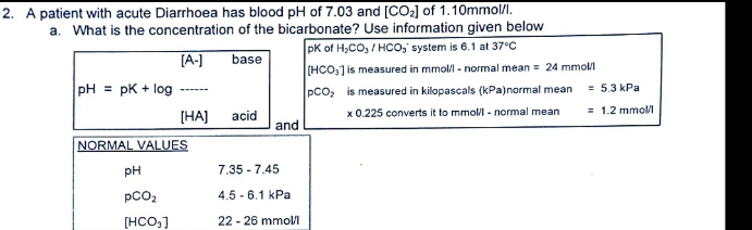 A patient with acute Diarrhoea has blood pH of 7.03 and [CO_2] of 1.10mmol/l.
a. What is the concentration of the bicarbonate? Use information given below
[A-] base pK o H_2CO_3/HCO_3^(- system is 6.1 at 37^circ)C
[HCO_3] is measured in mmol/l - normal mean =24 mmol/
pH=pK+log _
pCO_2 is measured in kilopascals (kPa)normal mean =5.3kPa
* 0.225 converts it to mmol - normal mean =1.2mmol/l
[HA] acid and
NORMAL VALUES
pH 7.35-7.45
pCO_2 4.5-6.1kPa
[HCO_3] 22-26 mmol/1