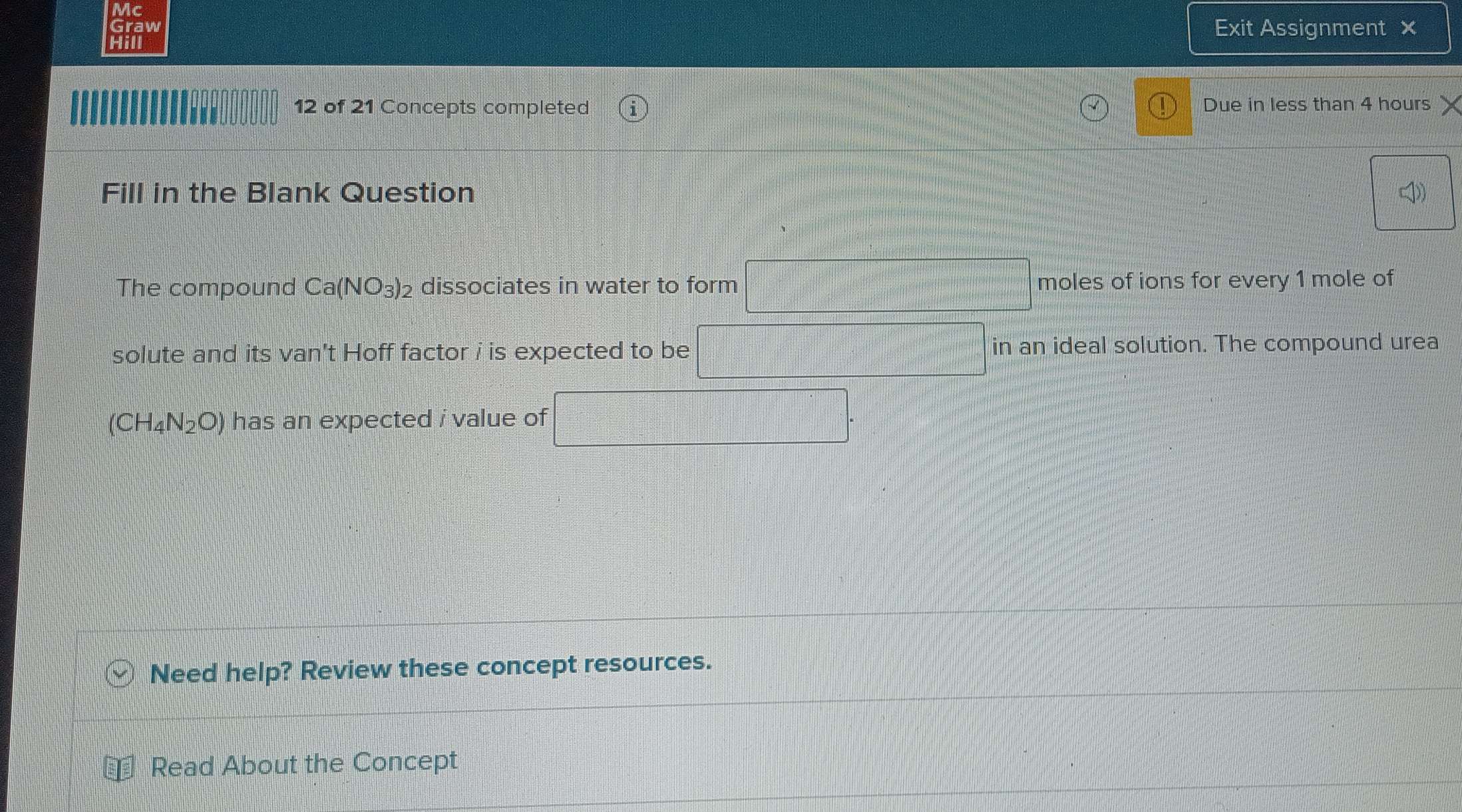 Mc 
Graw Exit Assignment × 
Hill 
12 of 21 Concepts completed Due in less than 4 hours
Fill in the Blank Question 
The compound Ca(NO_3)_2 dissociates in water to form moles of ions for every 1 mole of 
solute and its van't Hoff factor i is expected to be in an ideal solution. The compound urea
(CH_4N_2O) has an expected i value of 
Need help? Review these concept resources. 
Read About the Concept