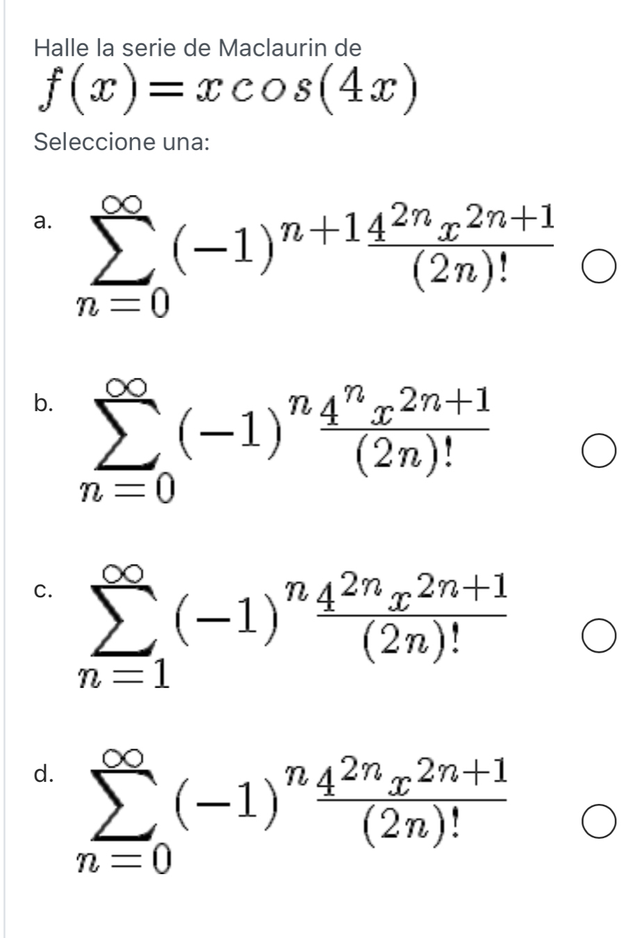 Halle la serie de Maclaurin de
f(x)=xcos (4x)
Seleccione una:
a. sumlimits _(n=0)^(∈fty)(-1)^n+1 (4^(2n)x^(2n+1))/(2n)! 
b. sumlimits _(n=0)^(∈fty)(-1)^n (4^nx^(2n+1))/(2n)! 
C. sumlimits _(n=1)^(∈fty)(-1)^n (4^(2n)x^(2n+1))/(2n)! 
d. sumlimits _(n=0)^(∈fty)(-1)^n (4^(2n)x^(2n+1))/(2n)! 