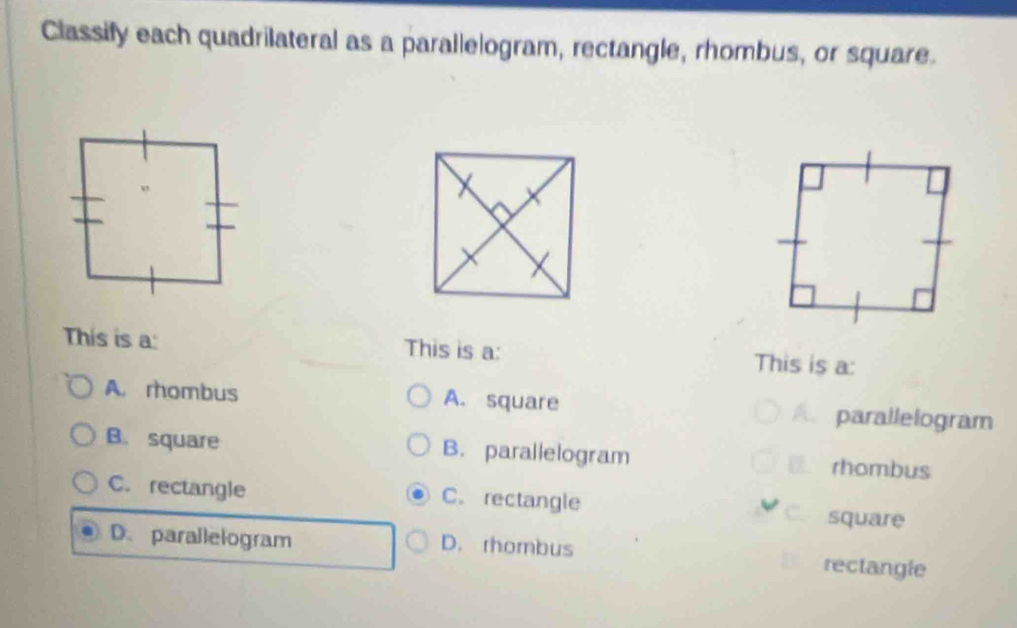 Classify each quadrilateral as a parallelogram, rectangle, rhombus, or square.
This is a: This is a: This is a:
A. rombus A. square A. parallelogram
B. square B. parallelogram rhombus
C. rectangle C. rectangle square
D.parallelogram D. rhombus rectangle