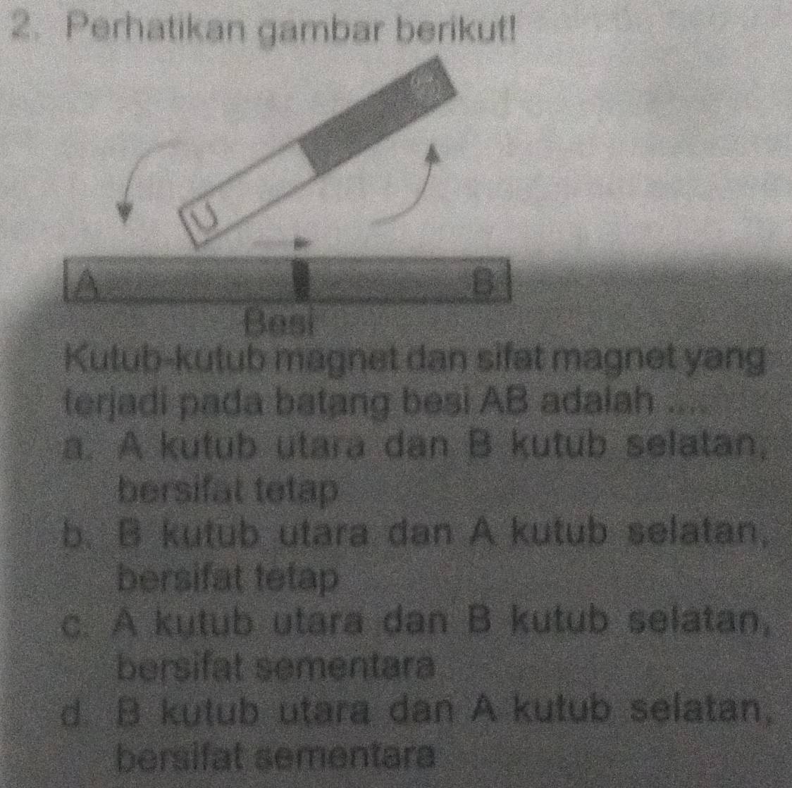 Perhatikan gambar berikut!
A
B
Besi
Kutub-kutub magnet dan sifat magnet yang
terjadi pada batang besi AB adalah ....
a. A kutub utara dan B kutub selatan,
bersifat tetap
b. B kutub utara dan A kutub selatan,
bersifat tetap
c. A kutub utara dan B kutub selatan,
bersifat sementara
d B kutub utara dan A kutub selatan,
bersifat sementara