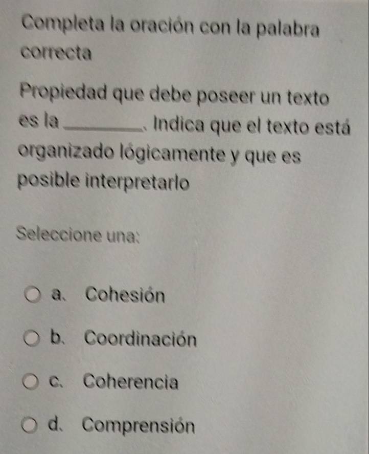 Completa la oración con la palabra
correcta
Propiedad que debe poseer un texto
es la_ .. Indica que el texto está
organizado lógicamente y que es
posible interpretarlo
Seleccione una:
a. Cohesión
b. Coordinación
c. Coherencia
d. Comprensión