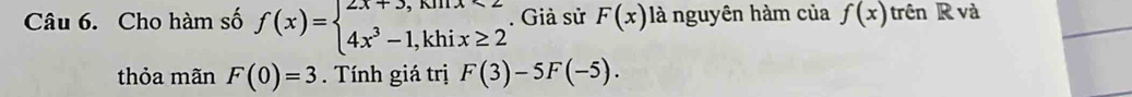 Cho hàm số f(x)=beginarrayl 2x+3,khix≥ 2 4x^3-1,khix≥ 2endarray.. Giả sử F(x) là nguyên hàm của f(x) trên R và 
thỏa mãn F(0)=3. Tính giá trị F(3)-5F(-5).