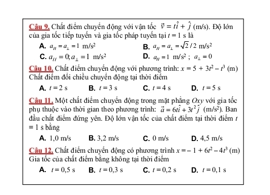 Câu 9, Chất điểm chuyển động với vận tốc vector v=that i+hat j(m/ s). Độ lớn
của gia tốc tiếp tuyển và gia tốc pháp tuyển tại t=1sla
A. a_H=a_⊥ =1m/s^2 B. a_H=a_⊥ =sqrt(2)/2m/s^2
C. a_ij=0; a_⊥ =1m/s^2 D. a_parallel =1m/s^2; a_⊥ =0
Câu 10, Chất điểm chuyển động với phương trình: x=5+3t^2-t^3(m)
Chất điểm đổi chiều chuyển động tại thời điểm
A. t=2s B. t=3s C. t=4s D. t=5s
Câu 11. Một chất điểm chuyển động trong mặt phẳng Oxy với gia tốc
phụ thuộc vào thời gian theo phương trình: vector a=6twidehat i+3t^2widehat j(m/s^2). Ban
đầu chất điểm đứng yên. Độ lớn vận tốc của chất điểm tại thời điểm /
= 1 s bằng
A. 1,0 m/s B. 3,2 m/s C. 0 m/s D. 4,5 m/s
Câu 12. Chất điểm chuyển động có phương trình x=-1+6t^2-4t^3(n n)
Gia tốc của chất điểm bằng không tại thời điểm
A. t=0,5s B. t=0,3s C. t=0,2s D. t=0,1s