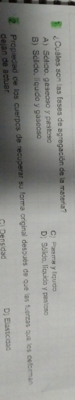 ¿Cuáles son las fases de agregación de la materia?
A) Sólido, gaseoso y pastoso C) Plasma y liquido
B) Sólido, líquido y gaseoso D) Sólido, líquido y pastoso
2. Propiedad de los cuerpos de recuperar su forma original después de que las fuerzas que los deforman
dejan de actuar.
Cl Densidad D) Elasticidad