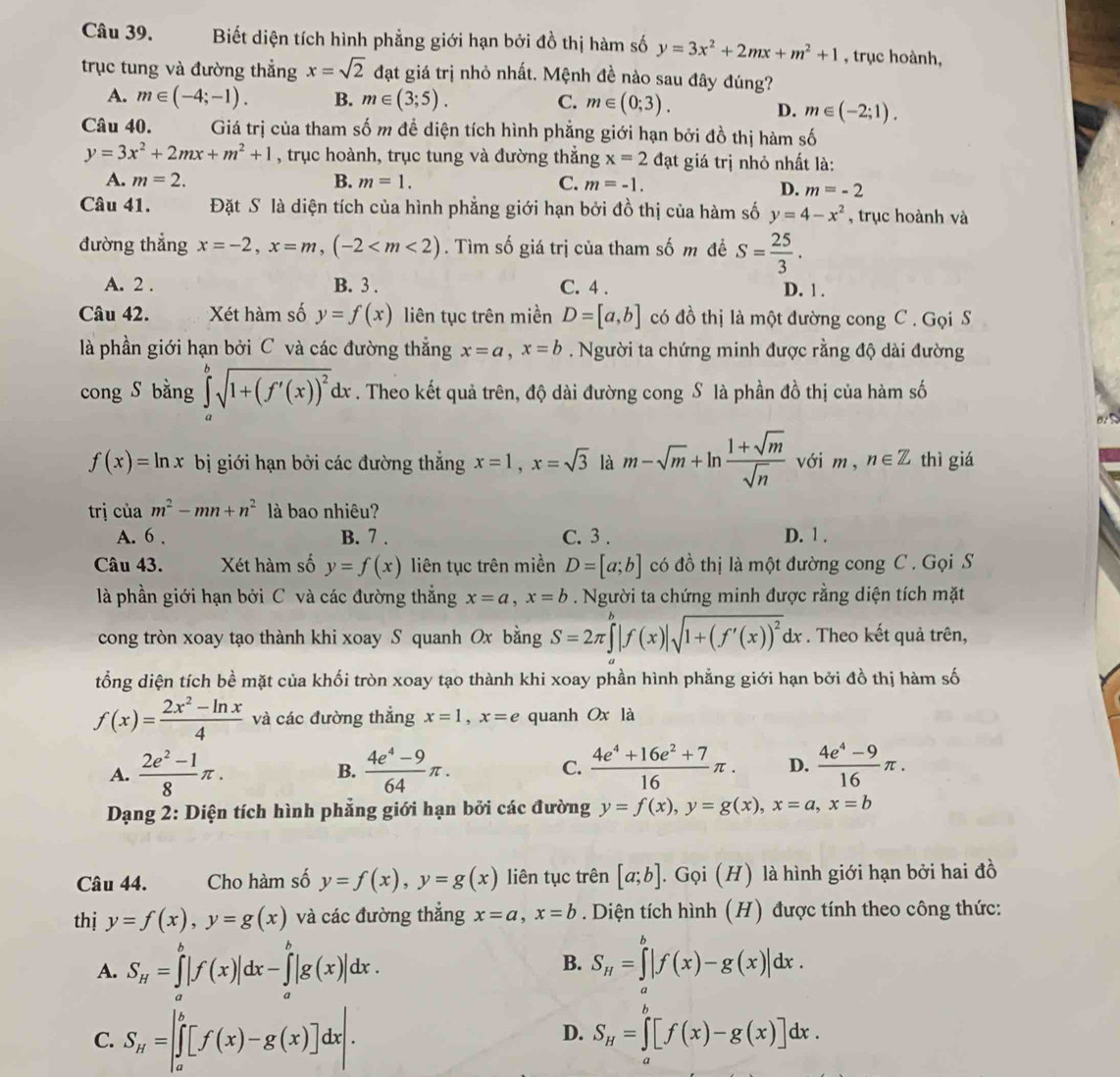 Biết diện tích hình phẳng giới hạn bởi đồ thị hàm số y=3x^2+2mx+m^2+1 , trục hoành,
trục tung và đường thẳng x=sqrt(2) đạt giá trị nhỏ nhất. Mệnh đề nào sau đây đúng?
A. m∈ (-4;-1). B. m∈ (3;5). C. m∈ (0;3).
D. m∈ (-2;1).
Câu 40. Giá trị của tham số m đề diện tích hình phẳng giới hạn bởi đồ thị hàm số
y=3x^2+2mx+m^2+1 , trục hoành, trục tung và đường thẳng x=2 đạt giá trị nhỏ nhất là:
A. m=2. B. m=1. C. m=-1.
D. m=-2
Câu 41. Đặt S là diện tích của hình phẳng giới hạn bởi đồ thị của hàm số y=4-x^2 , trục hoành và
đường thắng x=-2,x=m,(-2 . Tìm số giá trị của tham số m đề S= 25/3 .
A. 2 . B. 3 . C. 4 . D. 1 .
Câu 42. Xét hàm số y=f(x) liên tục trên miền D=[a,b] có đồ thị là một đường cong C . Gọi S
là phần giới hạn bởi C và các đường thẳng x=a,x=b. Người ta chứng minh được rằng độ dài đường
cong S bằng ∈tlimits _a^(bsqrt(1+(f'(x))^2))dx. Theo kết quả trên, độ dài đường cong S là phần đồ thị của hàm số
B
f(x)=ln x bị giới hạn bởi các đường thắng x=1,x=sqrt(3) là m-sqrt(m)+ln  (1+sqrt(m))/sqrt(n)  với m , n∈ Z thì giá
trị của m^2-mn+n^2 là bao nhiêu?
A. 6 . B. 7 . C. 3 . D. 1 .
Câu 43. Xét hàm số y=f(x) liên tục trên miền D=[a;b] có đồ thị là một đường cong C . Gọi S
là phần giới hạn bởi C và các đường thắng x=a,x=b. Người ta chứng minh được rằng diện tích mặt
cong tròn xoay tạo thành khi xoay S quanh Ox bằng S=2π ∈tlimits _a^(b|f(x)|sqrt(1+(f'(x))^2))dx. Theo kết quả trên,
tổng diện tích bề mặt của khối tròn xoay tạo thành khi xoay phần hình phẳng giới hạn bởi đồ thị hàm số
f(x)= (2x^2-ln x)/4  và các đường thẳng x=1,x=e quanh Ox là
A.  (2e^2-1)/8 π . B.  (4e^4-9)/64 π . C.  (4e^4+16e^2+7)/16 π . D.  (4e^4-9)/16 π .
Dạng 2: Diện tích hình phẳng giới hạn bởi các đường y=f(x),y=g(x),x=a,x=b
Câu 44. Cho hàm số y=f(x),y=g(x) liên tục trên [a;b]. Gọi (H) là hình giới hạn bởi hai đồ
thị y=f(x),y=g(x) và các đường thắng x=a,x=b. Diện tích hình (H) được tính theo công thức:
B.
A. S_H=∈tlimits _a^(b|f(x)|dx-∈tlimits _a^b|g(x)|dx. S_H)=∈tlimits _a^(b|f(x)-g(x)|dx.
C. S_H)=|∈tlimits _a^(b[f(x)-g(x)]dx|. S_H)=∈tlimits _a^b[f(x)-g(x)]dx.
D.