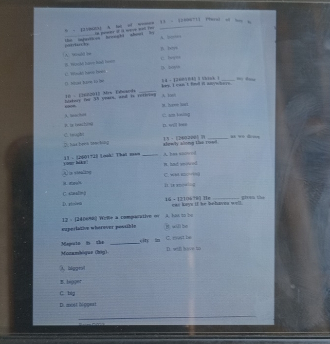 9 - [210683] A let of Women 13 - [240671] Pral of bey i
n power if it were not for
the injustices brought about by 
patriarchy. A. boyies
A. Would be n. boys
B. Would have had been C. boyes
C. Would have bees D. boyts
D. Must have to be 14 - [260184] I think l _my don
key. I can’t find it anywhere.
10 - [260201] Mrs Edwards_
history for 35 years, and is retiring A. lost
soon. B. have lost
A. teachos C. am Josing
B. is teaching D. will love
C. taught
15 - [260200] It _as we drove
D, has been teaching slowly along the road.
11 - [260172] Look! That man _A. has snowed
your bike! B. had snowed
( is stealing C. was snowing
B. steals
D. is snowing
C. stealing
D. stolen 16 - [210679] He _given the
car keys if he behaves well.
12 - [240698] Write a comparative or A. has to be
superiative wherever possible B. will be
Maputo is the _city in C. must be
Mozambique (big). D. will have to
A. biggest
B. bigger
C. big
D. most biggest
_