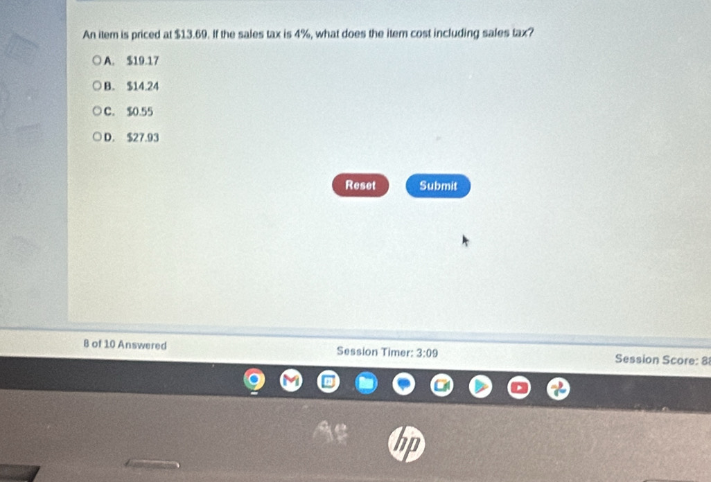 An item is priced at $13.69. If the sales tax is 4%, what does the item cost including sales tax?
A. $19.17
B. $14.24
C. $0.55
D. $27.93
Reset Submit
B of 10 Answered Session Timer: 3:09 Session Score: 8