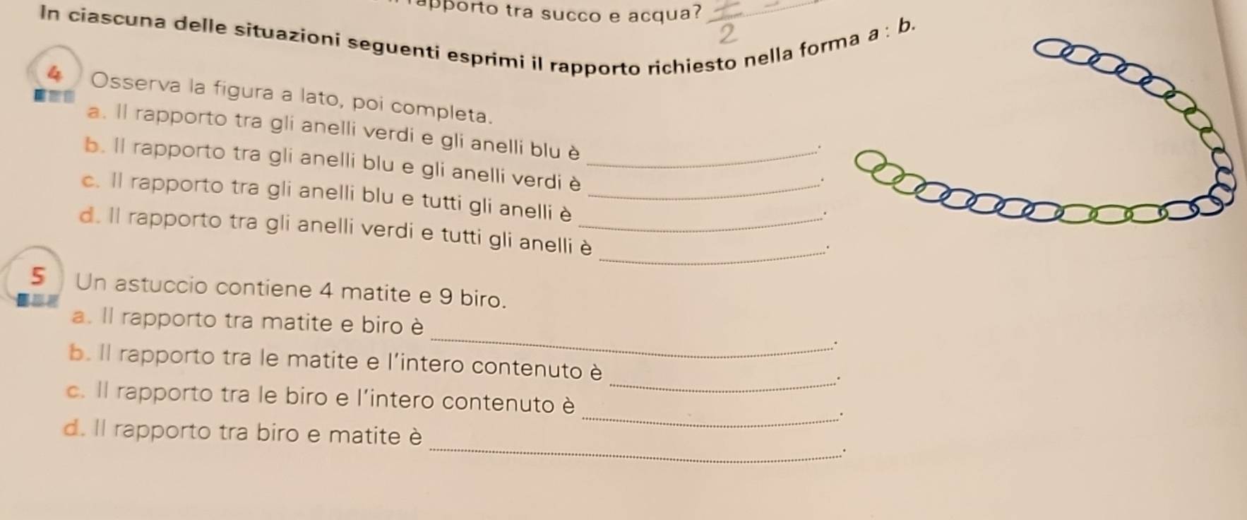 rapporto tra succo e acqua? 
In ciascuna delle situazioni seguenti esprimi il rapporto richiesto nella fo 
a:b. 
4 Osserva la figura a lato, poi completa. 
a. ll rapporto tra gli anelli verdi e gli anelli blu è 
, . 
b. ll rapporto tra gli anelli blu e gli anelli verdi è_ 
. 
c. ll rapporto tra gli anelli blu e tutti gli anelli è_ 
_ 
d. ll rapporto tra gli anelli verdi e tutti gli anelliè_ 
5 Un astuccio contiene 4 matite e 9 biro. 
_ 
a. Il rapporto tra matite e biro è 
. 
_ 
b. Il rapporto tra le matite e l'intero contenuto è 
_ 
c. Il rapporto tra le biro e l'intero contenuto è 
∴ 
d. Il rapporto tra biro e matite è _.