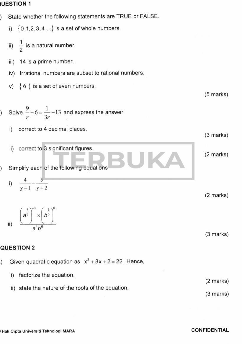 ) State whether the following statements are TRUE or FALSE. 
i)  0,1,2,3,4,... is a set of whole numbers. 
ii)  1/2  is a natural number. 
iii) 14 is a prime number. 
iv) Irrational numbers are subset to rational numbers. 
v)  6 is a set of even numbers. 
(5 marks) 
) Solve  9/r +6= 1/3r -13 and express the answer 
i) correct to 4 decimal places. 
(3 marks) 
ii) correct to 3 significant figures. 
) Simplify each of the following equations BUKA (2 marks) 
i)  4/y+1 - 5/y+2 
(2 marks) 
ii) frac (a^(frac 7)3)^-3* (b^(frac 6)5)^6a^4b^6
(3 marks) 
QUESTION 2 
) Given quadratic equation as x^2+8x+2=22. Hence, 
i) factorize the equation. 
(2 marks) 
ii) state the nature of the roots of the equation. 
(3 marks) 
Hak Cipta Universiti Teknologi MARA CONFIDENTIAL