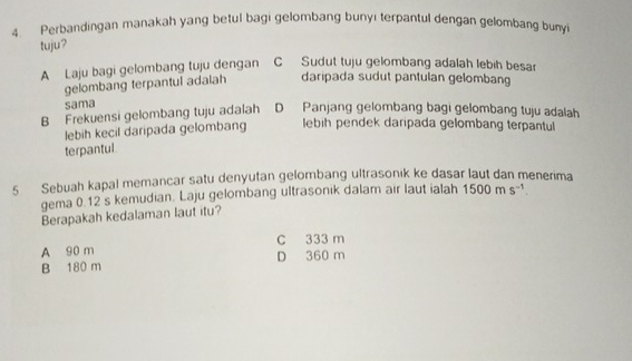 Perbandingan manakah yang betul bagi gelombang bunyi terpantul dengan gelombang bunyi
tuju?
A Laju bagi gelombang tuju dengan C Sudut tuju gelombang adalah lebih besar
gelombang terpantul adalah daripada sudut pantulan gelombang
sama
B Frekuensi gelombang tuju adalah D Panjang gelombang bagi gelombang tuju adalah
lebih kecil daripada gelombang lebih pendek daripada gelombang terpantul
terpantul
5 Sebuah kapal memancar satu denyutan gelombang ultrasonik ke dasar laut dan menerima
gema 0.12's kemudian. Laju gelombang ultrasonik dalam air laut ialah 1500ms^(-1)
Berapakah kedalaman laut itu?
C 333 m
A 90 m
B 180 m D 360 m