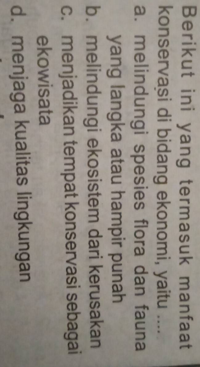 Berikut ini yang termasuk manfaat
konservasi di bidang ekonomi, yaitu ....
a. melindungi spesies flora dan fauna
yang langka atau hampir punah
b. melindungi ekosistem dari kerusakan
c. menjadikan tempat konservasi sebagai
ekowisata
d. menjaga kualitas lingkungan