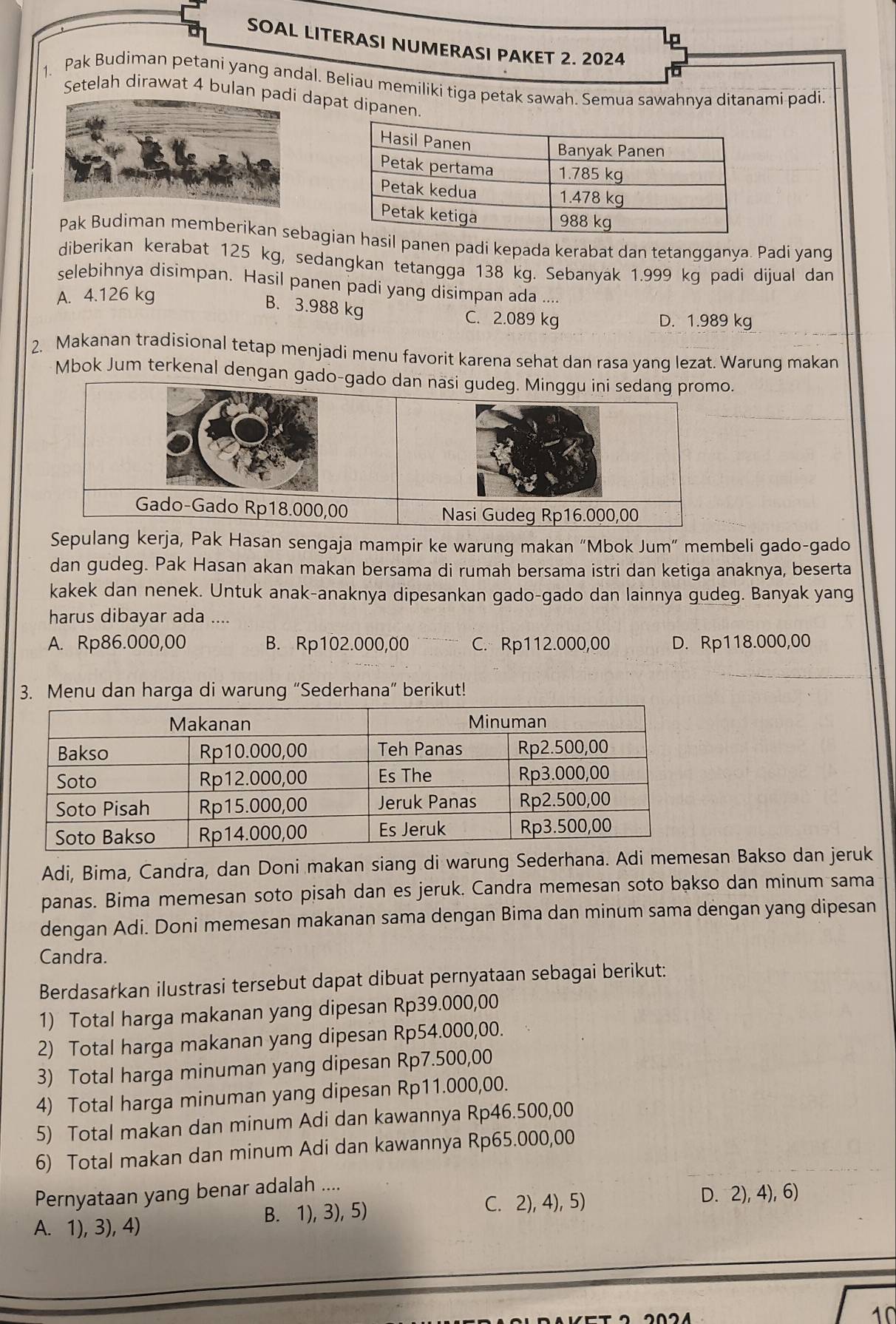 SOAL LITERASI NUMERASI PAKET 2. 2024
1. Pak Budiman petani yang andal. Beliau memiliki tiga petak sawah. Semua sawahnya ditanami padi.
Setelah dirawat 4 bulan padapat dipanen.
Pak Budiman memberikan sebagl panen padi kepada kerabat dan tetangganya. Padi yang
diberikan kerabat 125 kg, sedangkan tetangga 138 kg. Sebanyak 1.999 kg padi dijual dan
selebihnya disimpan. Hasil panen padi yang disimpan ada ....
A. 4.126 kg
B. 3.988 kg C. 2.089 kg D. 1.989 kg
2. Makanan tradisional tetap menjadi menu favorit karena sehat dan rasa yang lezat. Warung makan
Mbok Jum terkenal dengan gado-gado dan nasi .
Sepulang kerja, Pak Hasan sengaja mampir ke warung makan “Mbok Jum” membeli gado-gado
dan gudeg. Pak Hasan akan makan bersama di rumah bersama istri dan ketiga anaknya, beserta
kakek dan nenek. Untuk anak-anaknya dipesankan gado-gado dan lainnya gudeg. Banyak yang
harus dibayar ada ....
A. Rp86.000,00 B. Rp102.000,00 C. Rp112.000,00 D. Rp118.000,00
3. Menu dan harga di warung “Sederhana” berikut!
Adi, Bima, Candra, dan Doni makan siang di warung Sederhana. Adi memesan Bakso dan jeruk
panas. Bima memesan soto pisah dan es jeruk. Candra memesan soto bakso dan minum sama
dengan Adi. Doni memesan makanan sama dengan Bima dan minum sama dengan yang dipesan
Candra.
Berdasarkan ilustrasi tersebut dapat dibuat pernyataan sebagai berikut:
1) Total harga makanan yang dipesan Rp39.000,00
2) Total harga makanan yang dipesan Rp54.000,00.
3) Total harga minuman yang dipesan Rp7.500,00
4) Total harga minuman yang dipesan Rp11.000,00.
5) Total makan dan minum Adi dan kawannya Rp46.500,00
6) Total makan dan minum Adi dan kawannya Rp65.000,00
Pernyataan yang benar adalah ....
A. 1), 3), 4) B. 1), 3), 5) C. 2), 4), 5)
D. 2), 4), 6)