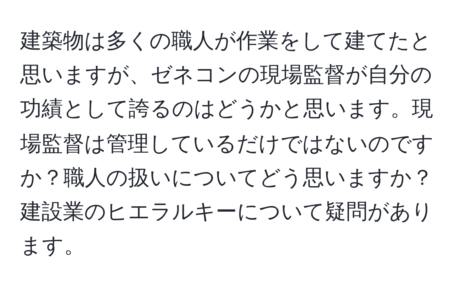 建築物は多くの職人が作業をして建てたと思いますが、ゼネコンの現場監督が自分の功績として誇るのはどうかと思います。現場監督は管理しているだけではないのですか？職人の扱いについてどう思いますか？建設業のヒエラルキーについて疑問があります。