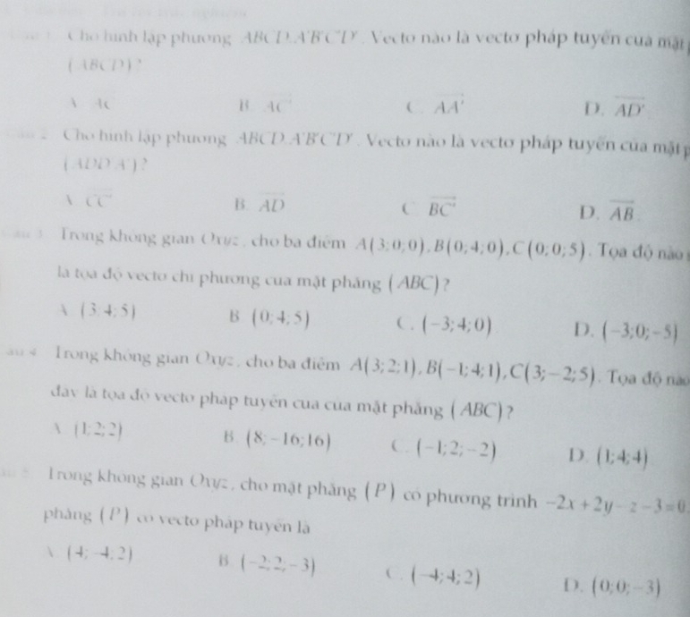 Cho hình lập phương ' ABCD. A'B'C'D'. Vecto nào là vecto pháp tuyển của mặt
(1BCD)
1+c
B 4C°
C. vector AA' D. overline AD'
“ Cho hình lập phương ABCD A'B'C'D' Vecto não là vecto pháp tuyến của mặt
(ADOA')
100°
B. overline AD vector BC overline AB
C
D.
3 Trong không gian Ox#z , cho ba điểm A(3:0,0), B(0;4;0), C(0;0;5) Toa độ nào 
là tọoa độ vecto chi phương của mặt pháng (ABC)?
 (3,4:5) B (0:4:5) C . (-3;4;0) D. (-3;0;-5)
Trong không gian Oxyz , cho ba điệm A(3;2;1), B(-1;4;1), C(3;-2;5). Tọa độ nào
đav là tọa độ vecto pháp tuyên cua của mặt phẳng (ABC)?
 (1;2;2)
B. (8;-16;16) C. (-1;2;-2) D. (1;4;4)
Trong không gian Owz, cho mật phẳng (P) có phương trình -2x+2y-z-3=0
pháng (P) co vecto pháp tuyên là
 (4;-4,2) B (-2;2;-3) C. (-4;4;2) D. (0;0;-3)