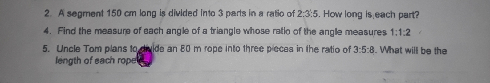 A segment 150 cm long is divided into 3 parts in a ratio of 2:3:5. How long is each part? 
4. Find the measure of each angle of a triangle whose ratio of the angle measures 1:1:2
5. Uncle Tom plans to divide an 80 m rope into three pieces in the ratio of 3:5:8. What will be the 
length of each rope