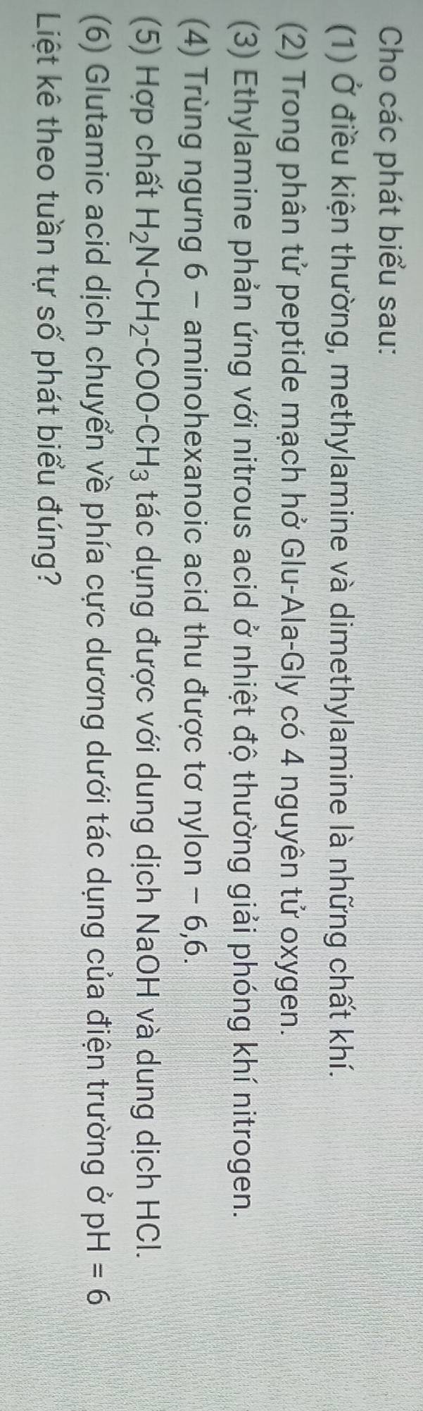 Cho các phát biểu sau: 
(1) Ở điều kiện thường, methylamine và dimethylamine là những chất khí. 
(2) Trong phân tử peptide mạch hở Glu-Ala-Gly có 4 nguyên tử oxygen. 
(3) Ethylamine phản ứng với nitrous acid ở nhiệt độ thường giải phóng khí nitrogen. 
(4) Trùng ngưng 6 - aminohexanoic acid thu được tơ nylon - 6, 6. 
(5) Hợp chất H_2N-CH_2-COO-CH_3 tác dụng được với dung dịch NaOH và dung dịch HCl. 
(6) Glutamic acid dịch chuyển về phía cực dương dưới tác dụng của điện trường ở pH=6
Liệt kê theo tuần tự số phát biểu đúng?