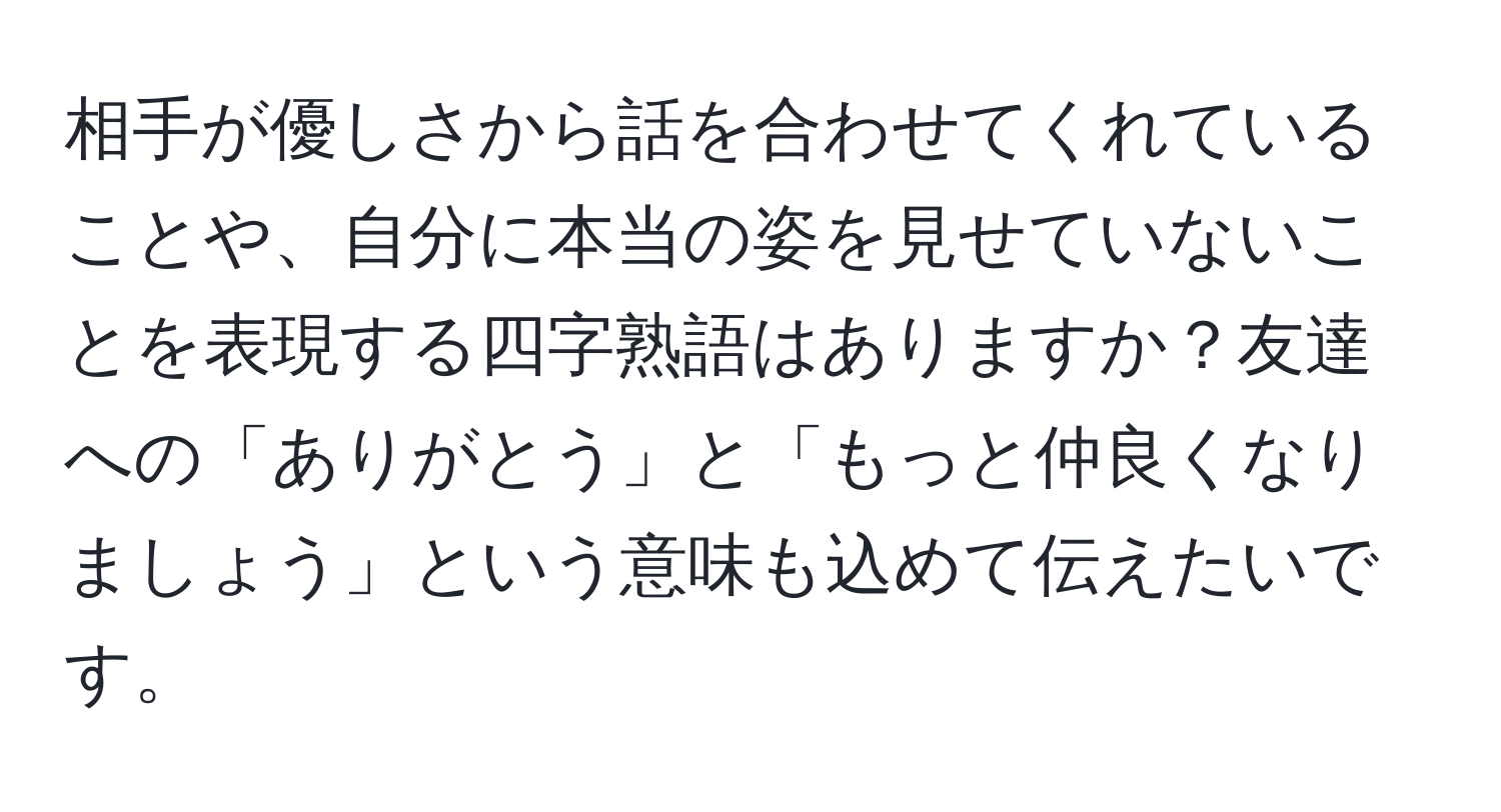 相手が優しさから話を合わせてくれていることや、自分に本当の姿を見せていないことを表現する四字熟語はありますか？友達への「ありがとう」と「もっと仲良くなりましょう」という意味も込めて伝えたいです。