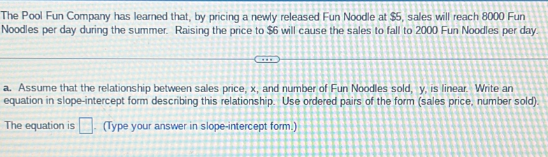 The Pool Fun Company has learned that, by pricing a newly released Fun Noodle at $5, sales will reach 8000 Fun 
Noodles per day during the summer. Raising the price to $6 will cause the sales to fall to 2000 Fun Noodles per day. 
a. Assume that the relationship between sales price, x, and number of Fun Noodles sold, y, is linear. Write an 
equation in slope-intercept form describing this relationship. Use ordered pairs of the form (sales price, number sold). 
The equation is □ . (Type your answer in slope-intercept form.)