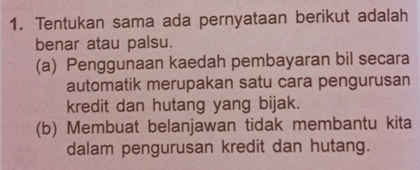 Tentukan sama ada pernyataan berikut adalah 
benar atau palsu. 
(a) Penggunaan kaedah pembayaran bil secara 
automatik merupakan satu cara pengurusan 
kredit dan hutang yang bijak. 
(b) Membuat belanjawan tidak membantu kita 
dalam pengurusan kredit dan hutang.