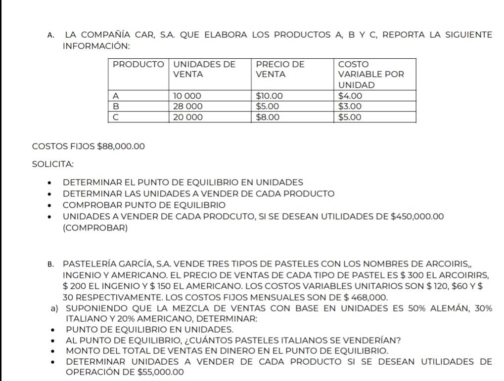 LA COMPAÑÍA CAR, S.A. QUE ELABORA LOS PRODUCTOS A, B Y C, REPORTA LA SIGUIENTE 
INFORMACIÓN: 
COSTOS FIJOS $88,000.00
SOLICITA: 
DETERMINAR EL PUNTO DE EQUILIBRIO EN UNIDADES 
DETERMINAR LAS UNIDADES A VENDER DE CADA PRODUCTO 
COMPROBAR PUNTO DE EQUILIBRIO 
UNIDADES A VENDER DE CADA PRODCUTO, SI SE DESEAN UTILIDADES DE $450,000.00
(COMPROBAR) 
B. PASTELERÍA GARCÍA, S.A. VENDE TRES TIPOS DE PASTELES CON LOS NOMBRES DE ARCOIRIS,, 
INGENIO Y AMERICANO. EL PRECIO DE VENTAS DE CADA TIPO DE PASTEL ES $ 300 EL ARCOIRIRS,
$ 200 EL INGENIO Y $ 150 EL AMERICANO. LOS COSTOS VARIABLES UNITARIOS SON $ 120, $60 Y $
30 RESPECTIVAMENTE. LOS COSTOS FIJOS MENSUALES SON DE $ 468,000. 
a) SUPONIENDO QUE LA MEZCLA DE VENTAS CON BASE EN UNIDADES ES 50% ALEMÁN, 30%
ITALIANO Y 20% AMERICANO, DETERMINAR: 
PUNTO DE EQUILIBRIO EN UNIDADES. 
AL PUNTO DE EQUILIBRIO, ¿CUÁNTOS PASTELES ITALIANOS SE VENDERÍAN? 
MONTO DEL TOTAL DE VENTAS EN DINERO EN EL PUNTO DE EQUILIBRIO. 
determinar unidades a vender de cada producto si se desean utilidades de 
OPERACIÓN DE $55,000.00