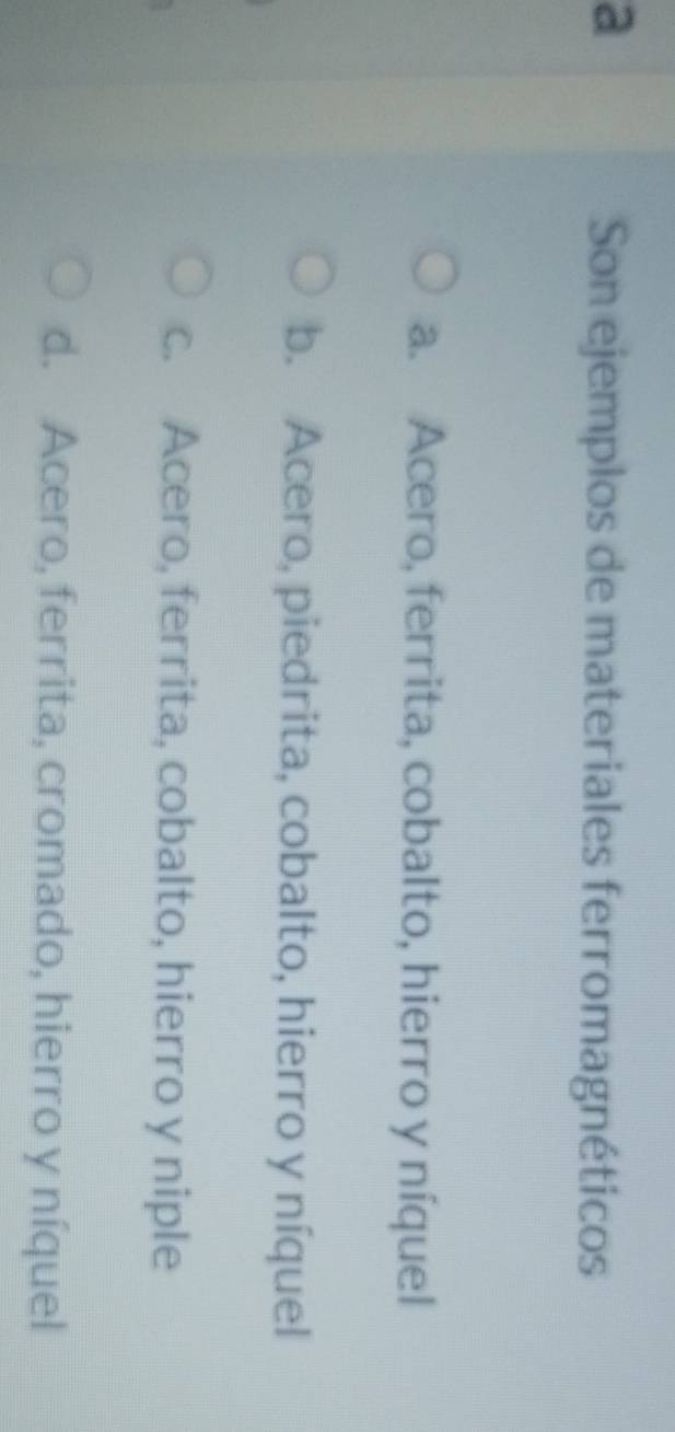 a
Son ejemplos de materiales ferromagnéticos
a. Acero, ferrita, cobalto, hierro y níquel
b. Acero, piedrita, cobalto, hierro y níquel
c. Acero, ferrita, cobalto, hierro y niple
d. Acero, ferrita, cromado, hierro y níquel