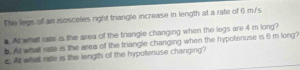 The legs of an isosceles right trangle increase in length at a rate of 6 m/s. 
. At what rate is the area of the triangle changing when the legs are 4 m long? 
b. At what rate is the area of the triangle changing when the hypotenuse is 6 m long? 
e. At what rate is the length of the hypotenuse changing?