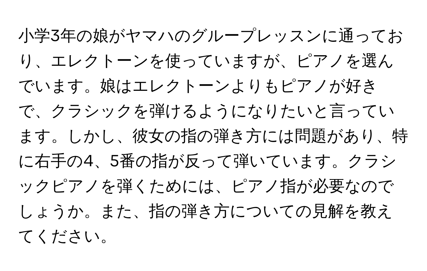 小学3年の娘がヤマハのグループレッスンに通っており、エレクトーンを使っていますが、ピアノを選んでいます。娘はエレクトーンよりもピアノが好きで、クラシックを弾けるようになりたいと言っています。しかし、彼女の指の弾き方には問題があり、特に右手の4、5番の指が反って弾いています。クラシックピアノを弾くためには、ピアノ指が必要なのでしょうか。また、指の弾き方についての見解を教えてください。